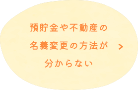 預貯金や不動産の 名義変更の方法が 分からない