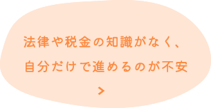 法律や税金の知識がなく、 自分だけで進めるのが不安